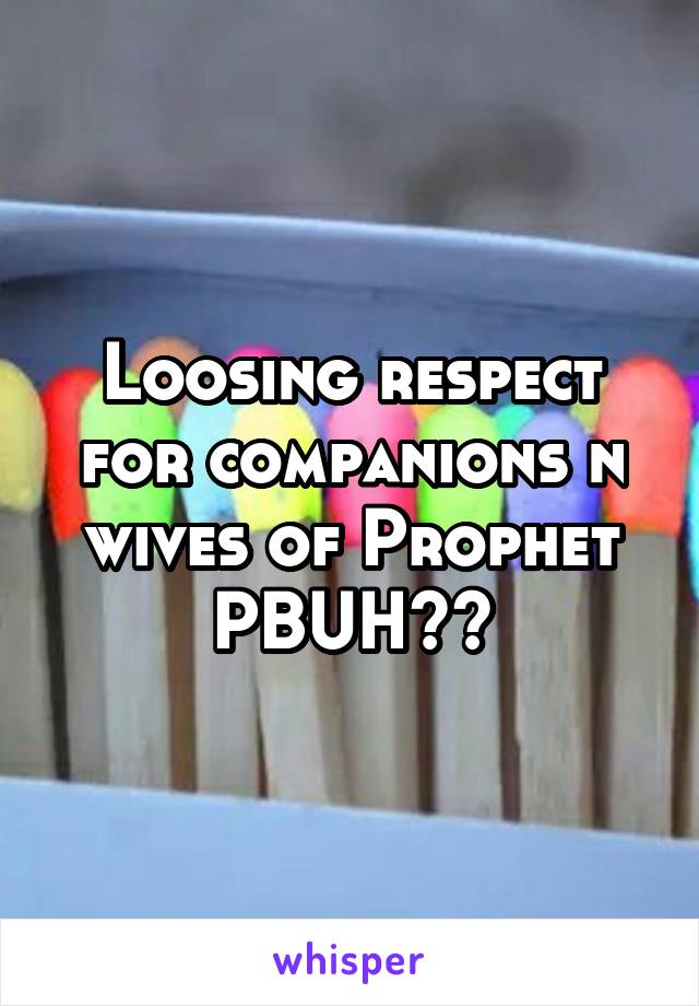 Loosing respect for companions n wives of Prophet PBUH??