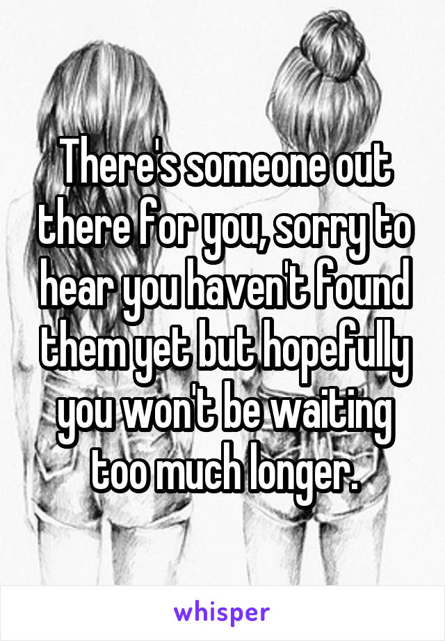 There's someone out there for you, sorry to hear you haven't found them yet but hopefully you won't be waiting too much longer.