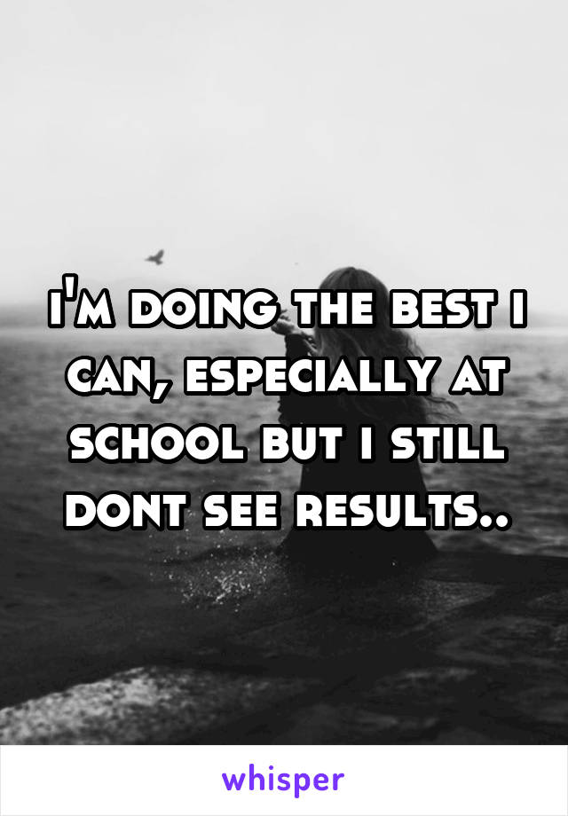 i'm doing the best i can, especially at school but i still dont see results..