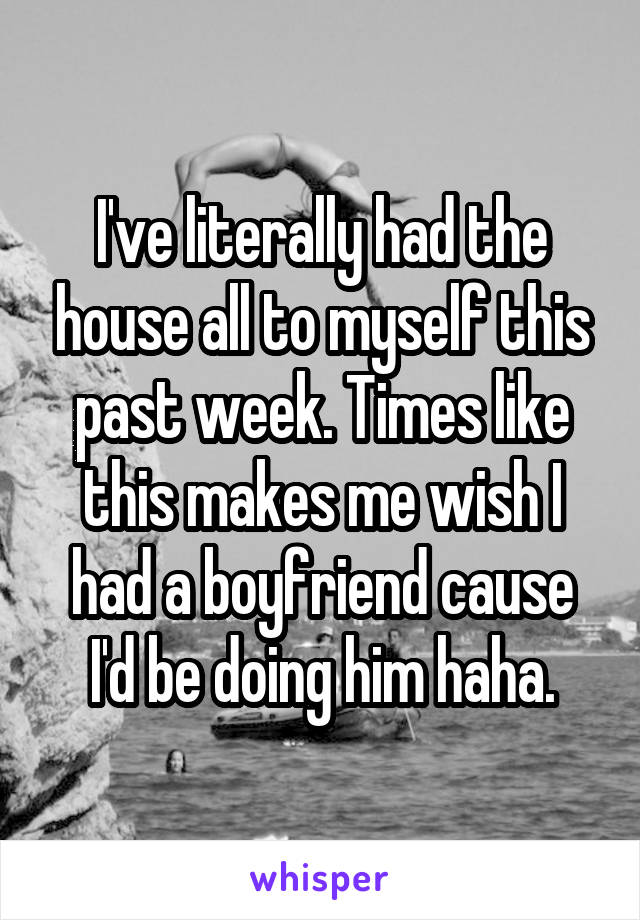 I've literally had the house all to myself this past week. Times like this makes me wish I had a boyfriend cause I'd be doing him haha.