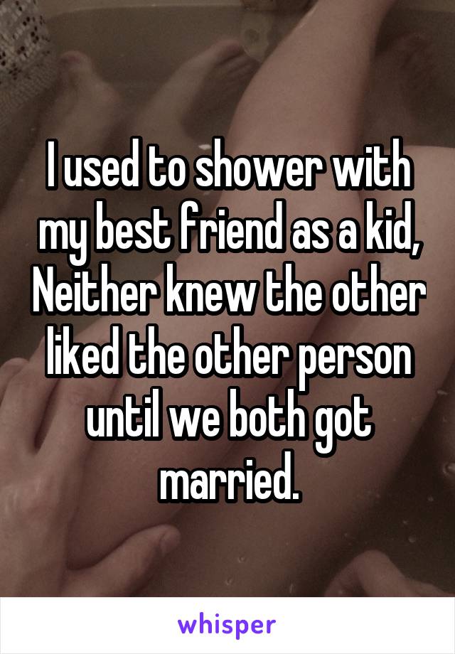 I used to shower with my best friend as a kid, Neither knew the other liked the other person until we both got married.