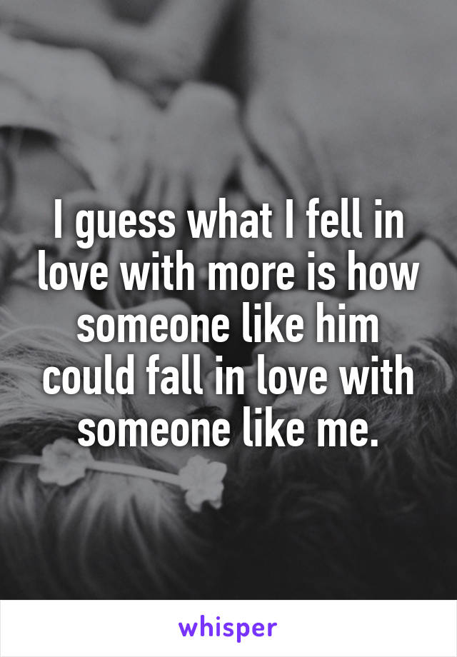 I guess what I fell in love with more is how someone like him could fall in love with someone like me.