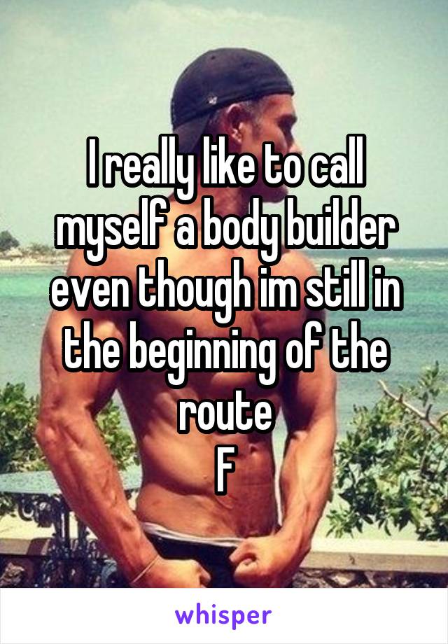 I really like to call myself a body builder even though im still in the beginning of the route
F