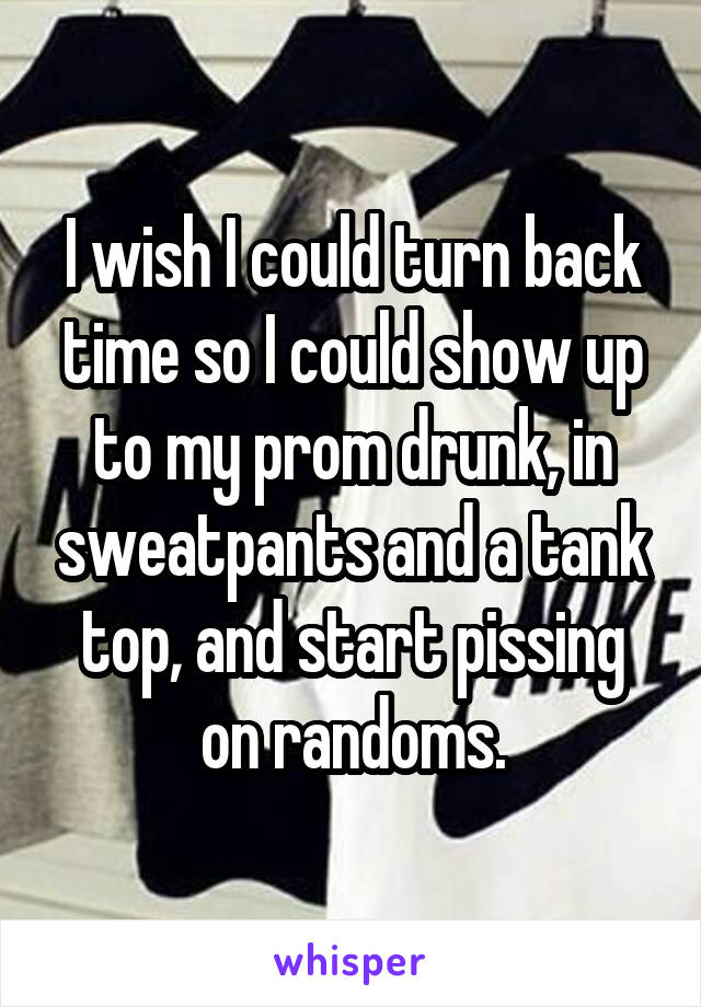 I wish I could turn back time so I could show up to my prom drunk, in sweatpants and a tank top, and start pissing on randoms.