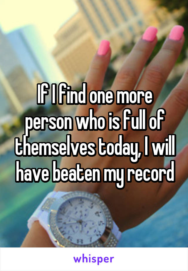 If I find one more person who is full of themselves today, I will have beaten my record