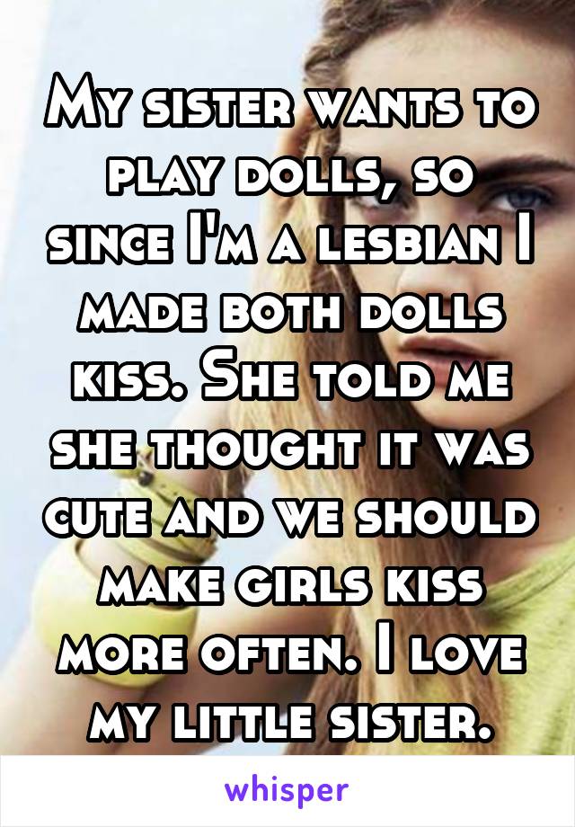 My sister wants to play dolls, so since I'm a lesbian I made both dolls kiss. She told me she thought it was cute and we should make girls kiss more often. I love my little sister.