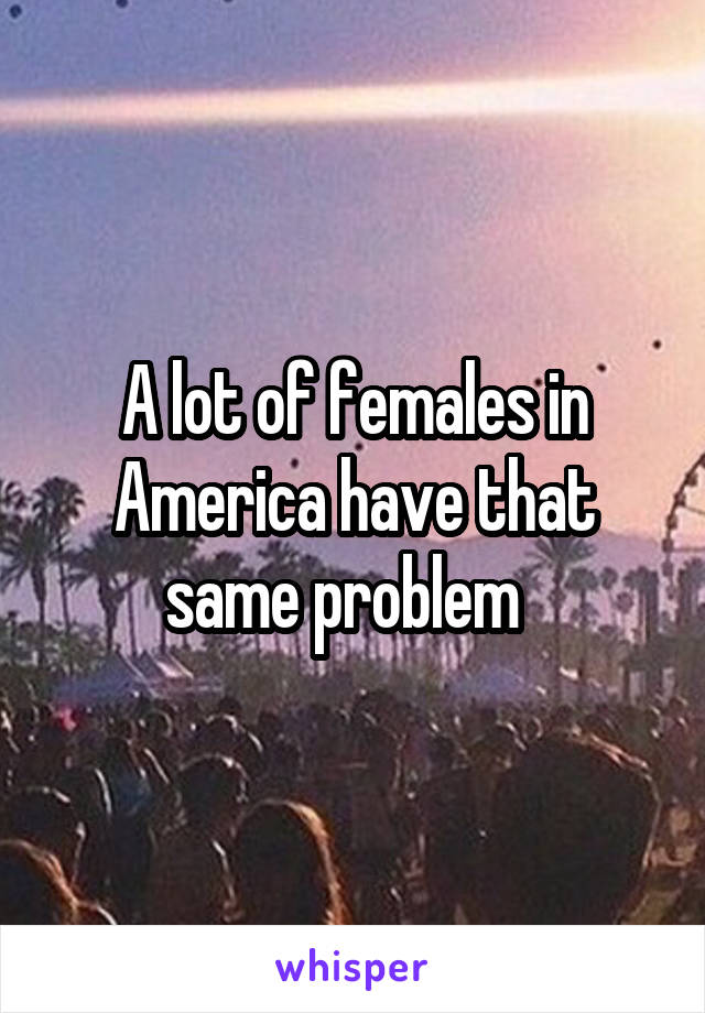 A lot of females in America have that same problem  