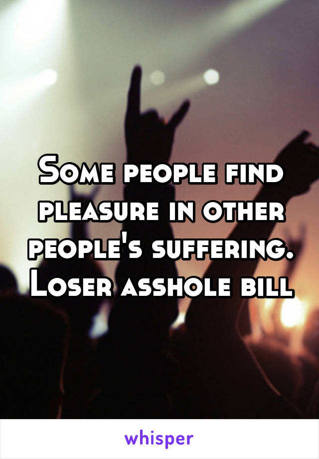 Some people find pleasure in other people's suffering. Loser asshole bill