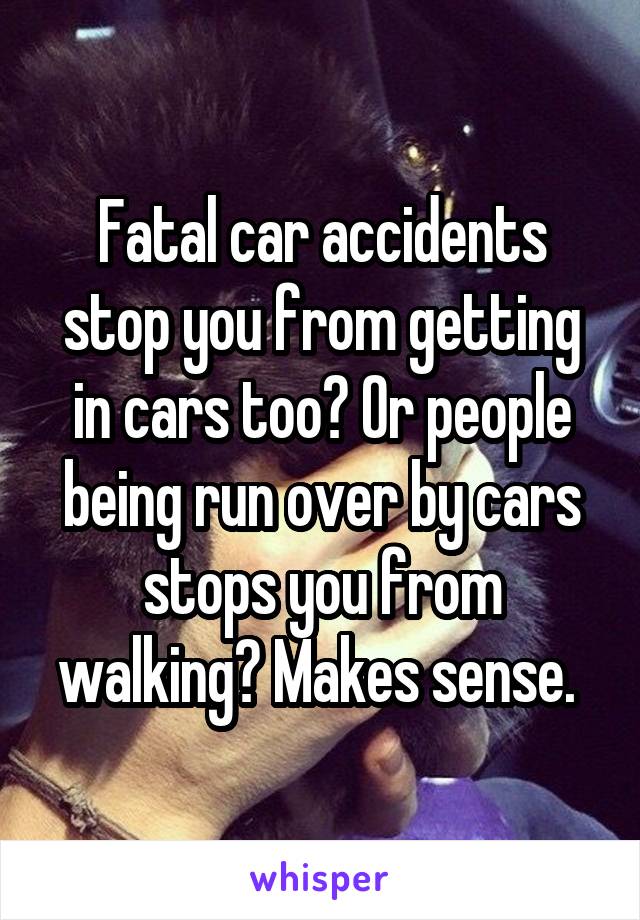 Fatal car accidents stop you from getting in cars too? Or people being run over by cars stops you from walking? Makes sense. 