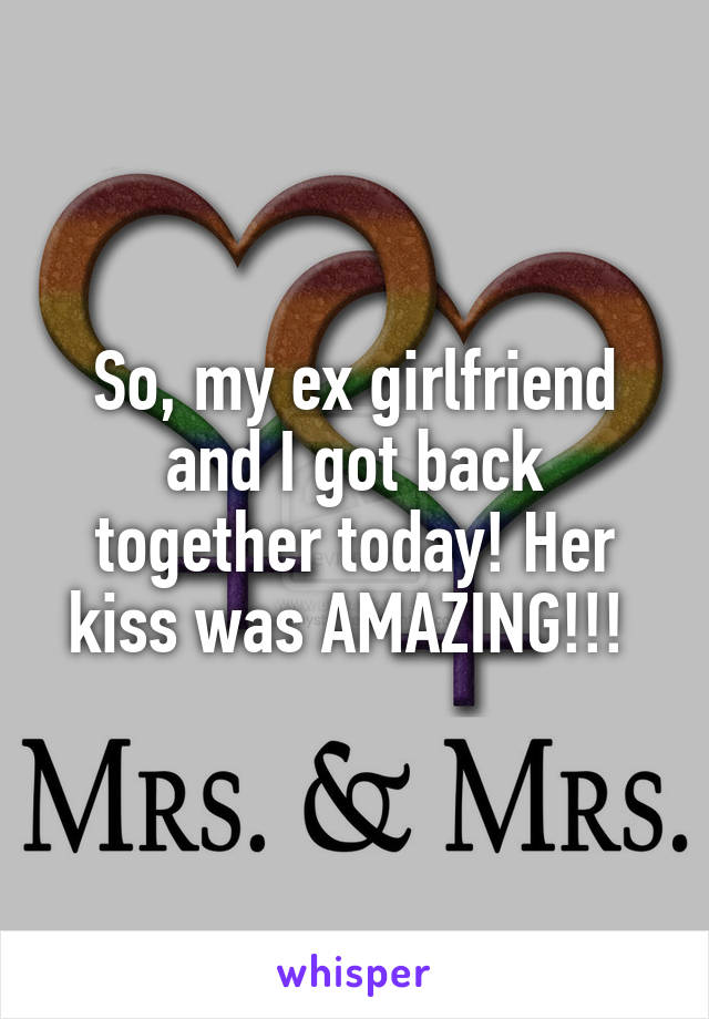 So, my ex girlfriend and I got back together today! Her kiss was AMAZING!!! 