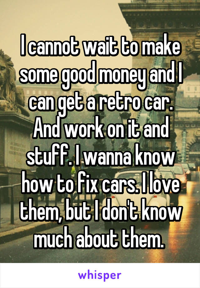 I cannot wait to make some good money and I can get a retro car. And work on it and stuff. I wanna know how to fix cars. I love them, but I don't know much about them. 