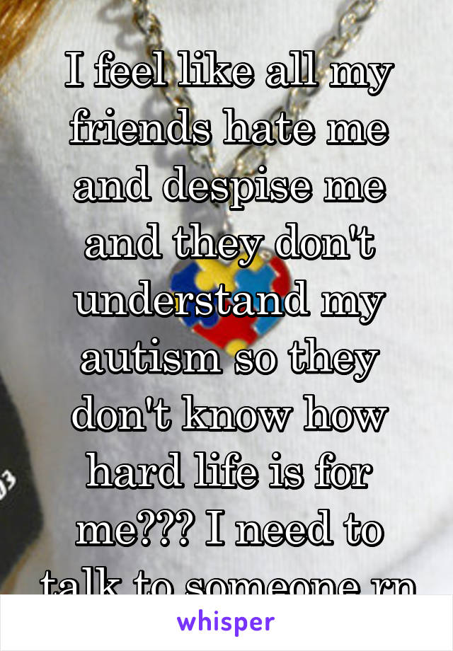 I feel like all my friends hate me and despise me and they don't understand my autism so they don't know how hard life is for me😭😭😭 I need to talk to someone rn