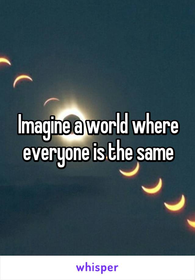 Imagine a world where everyone is the same