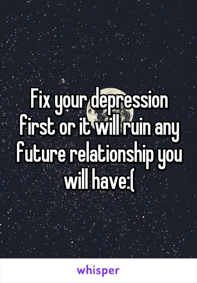 Fix your depression first or it will ruin any future relationship you will have:(