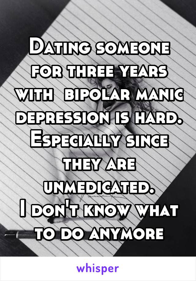 Dating someone for three years with  bipolar manic depression is hard. Especially since they are unmedicated.
I don't know what to do anymore