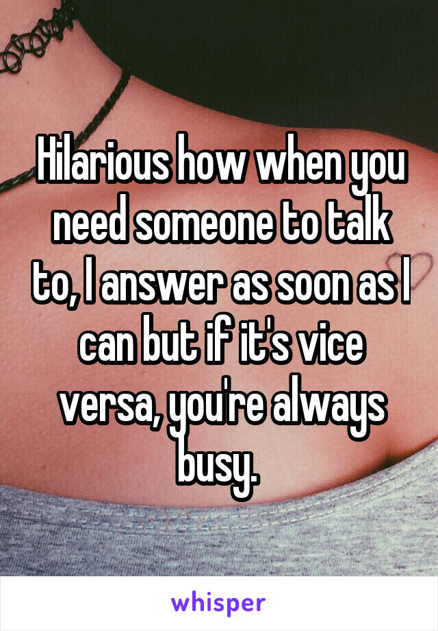 Hilarious how when you need someone to talk to, I answer as soon as I can but if it's vice versa, you're always busy. 