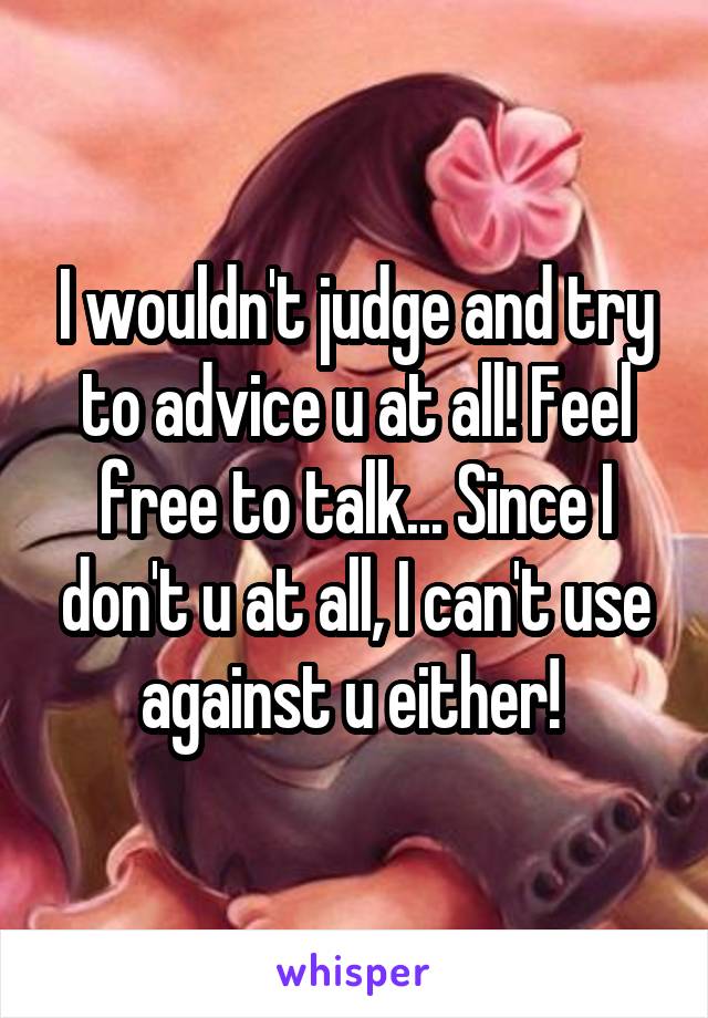 I wouldn't judge and try to advice u at all! Feel free to talk... Since I don't u at all, I can't use against u either! 