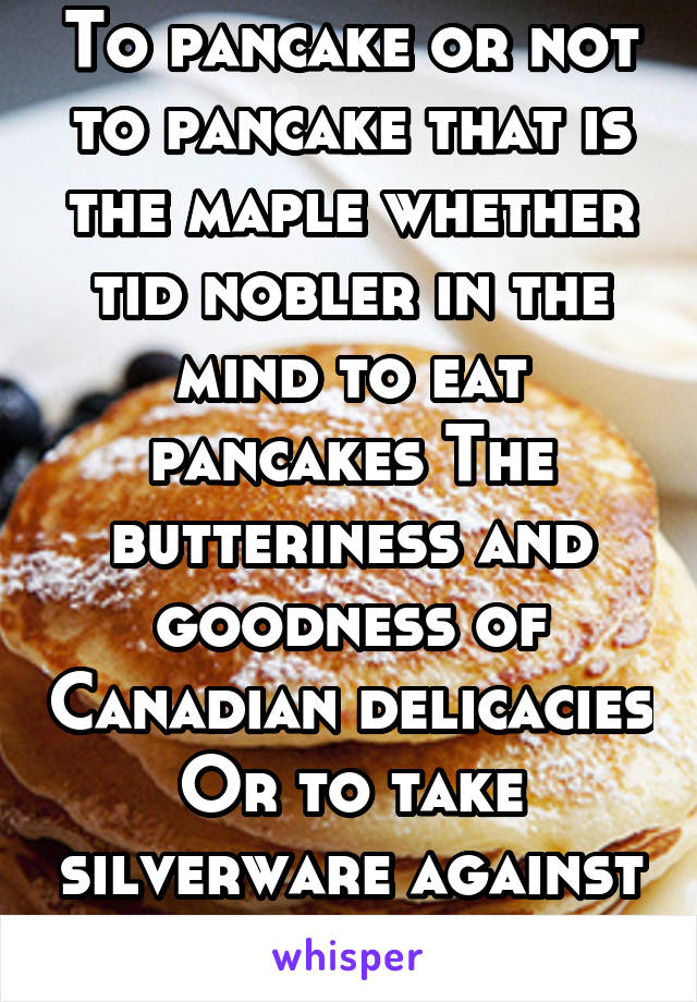 To pancake or not to pancake that is the maple whether tid nobler in the mind to eat pancakes The butteriness and goodness of Canadian delicacies Or to take silverware against the sea of syrup