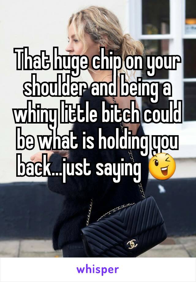 That huge chip on your shoulder and being a whiny little bitch could be what is holding you back...just saying 😉