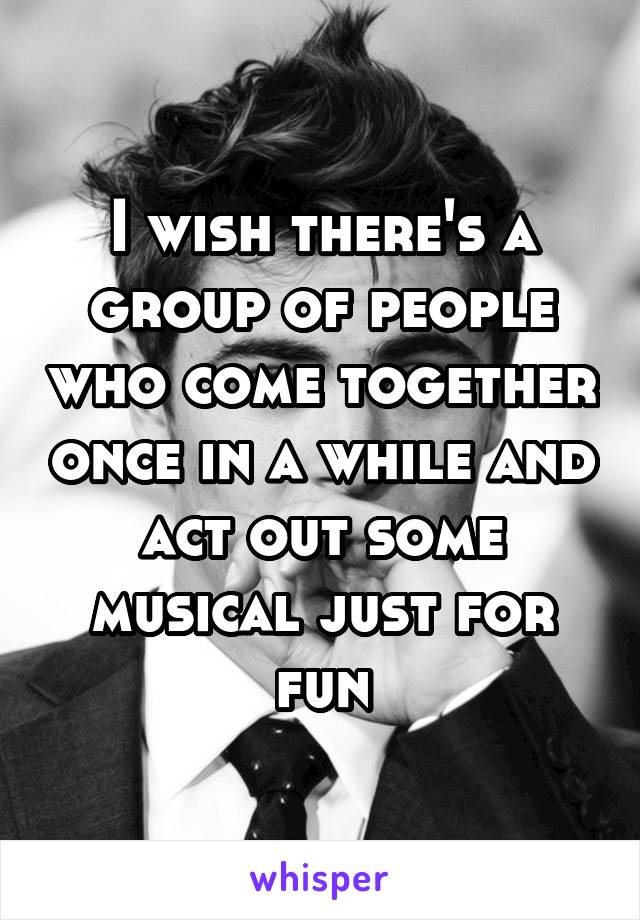 I wish there's a group of people who come together once in a while and act out some musical just for fun