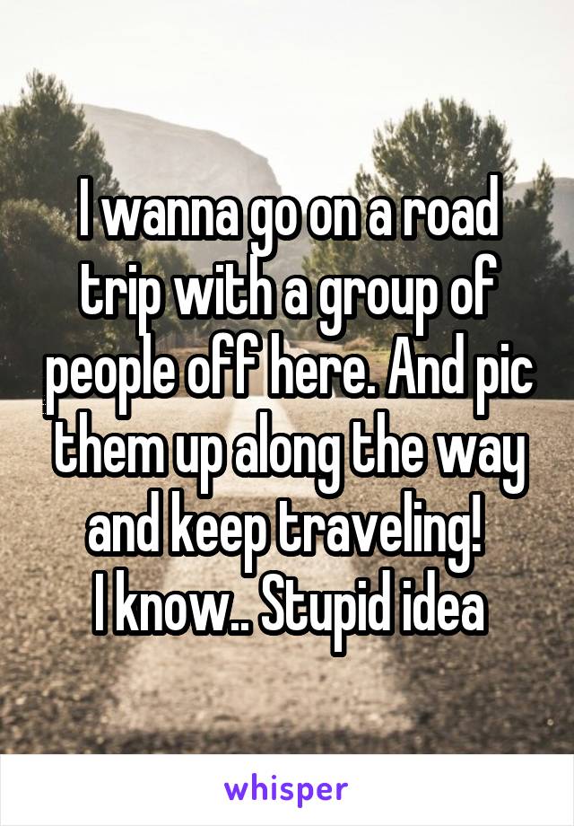 I wanna go on a road trip with a group of people off here. And pic them up along the way and keep traveling! 
I know.. Stupid idea