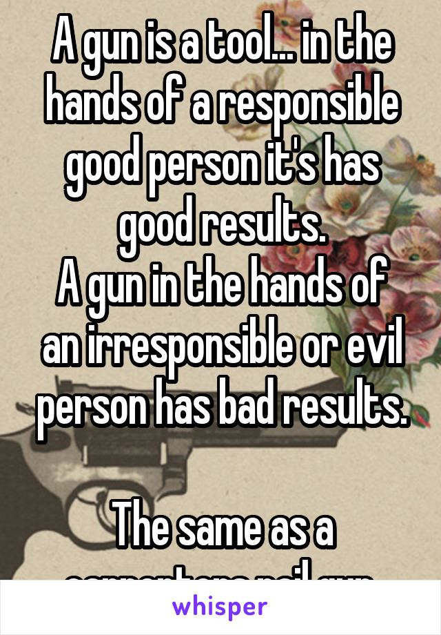 A gun is a tool... in the hands of a responsible good person it's has good results.
A gun in the hands of an irresponsible or evil person has bad results.

The same as a carpenters nail gun.