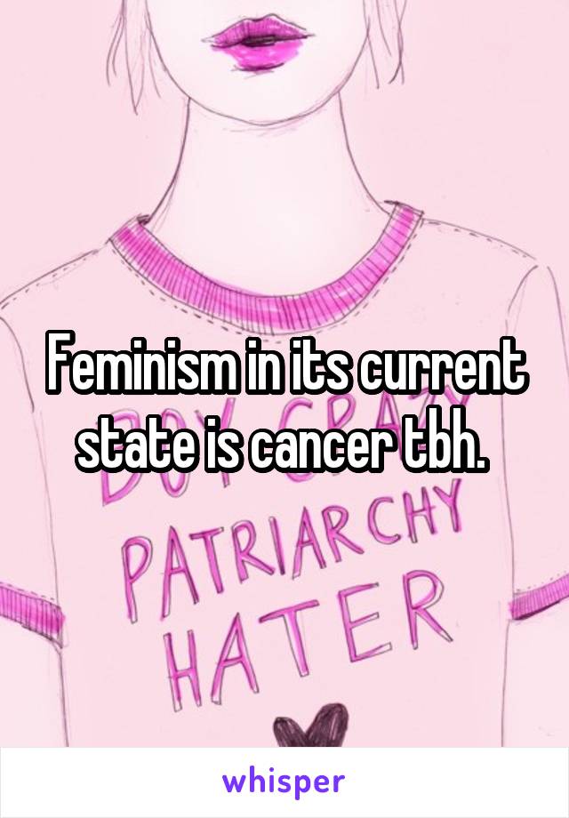 Feminism in its current state is cancer tbh. 