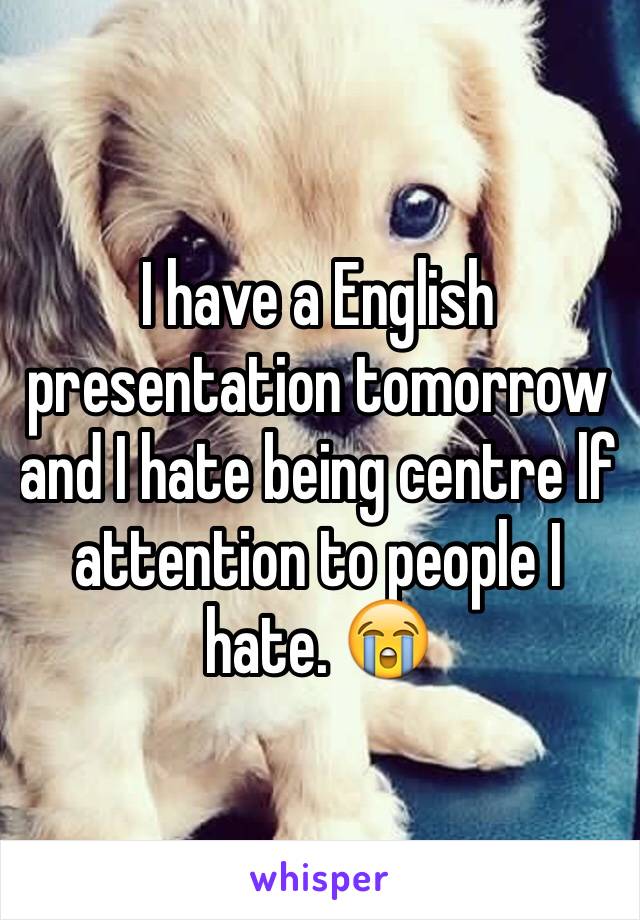 I have a English presentation tomorrow and I hate being centre lf attention to people I hate. 😭