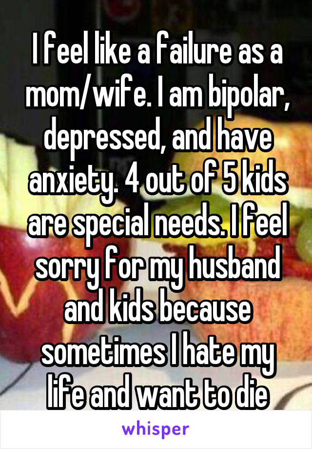 I feel like a failure as a mom/wife. I am bipolar, depressed, and have anxiety. 4 out of 5 kids are special needs. I feel sorry for my husband and kids because sometimes I hate my life and want to die