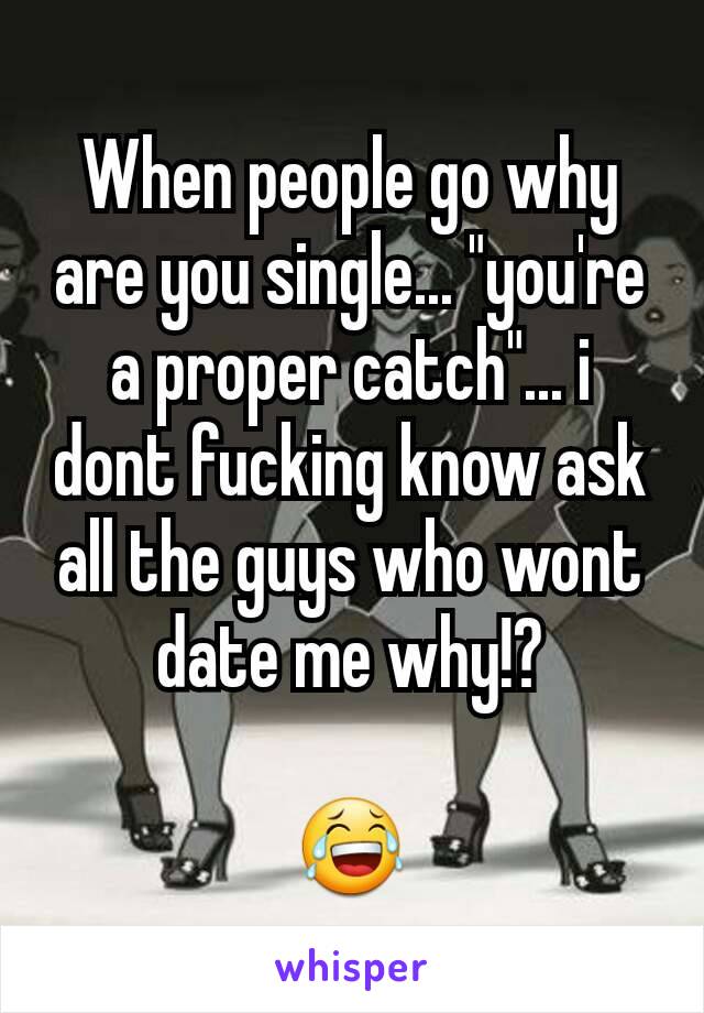 When people go why are you single... "you're a proper catch"... i dont fucking know ask all the guys who wont date me why!?

😂