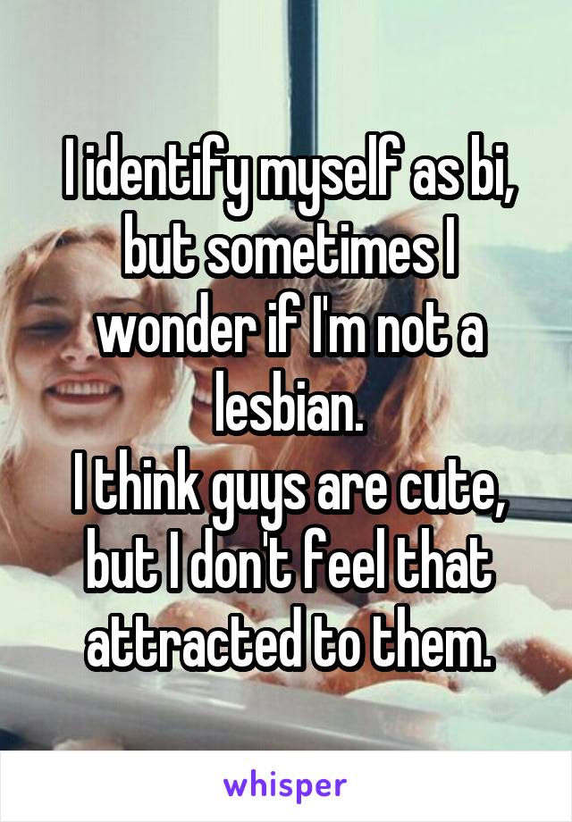 I identify myself as bi, but sometimes I wonder if I'm not a lesbian.
I think guys are cute, but I don't feel that attracted to them.