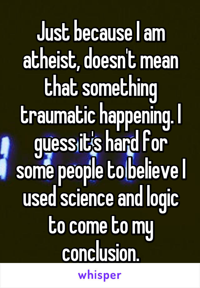 Just because I am atheist, doesn't mean that something traumatic happening. I guess it's hard for some people to believe I used science and logic to come to my conclusion.