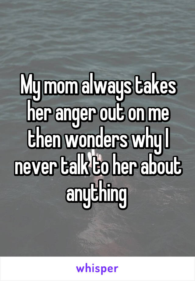 My mom always takes her anger out on me then wonders why I never talk to her about anything 