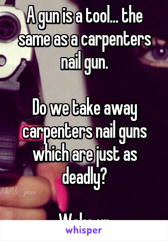 A gun is a tool... the same as a carpenters nail gun.

Do we take away carpenters nail guns which are just as deadly?

Wake up