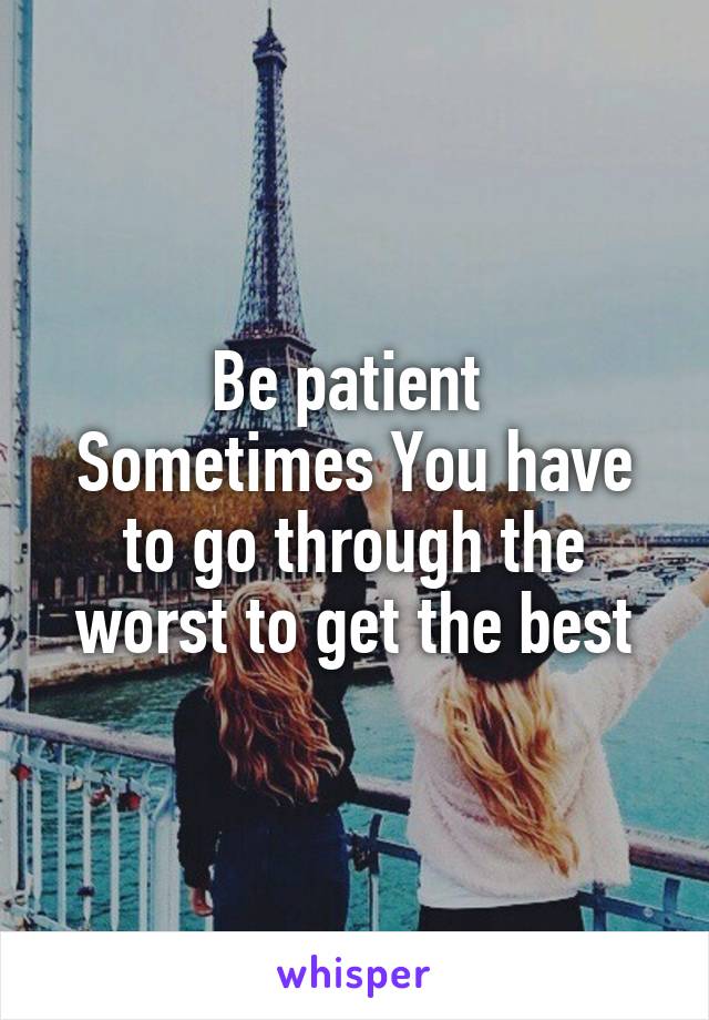 Be patient 
Sometimes You have to go through the worst to get the best