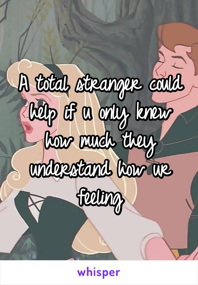 A total stranger could help if u only knew how much they understand how ur feeling