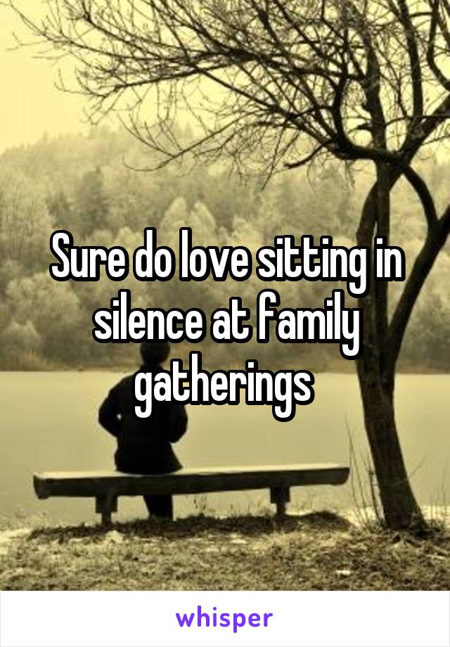 Sure do love sitting in silence at family gatherings 