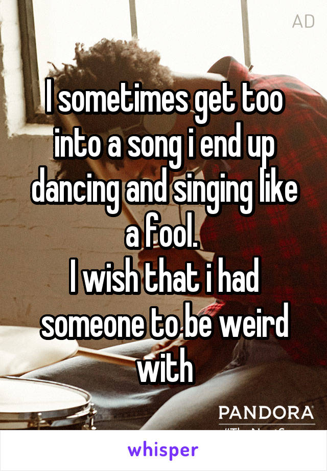 I sometimes get too into a song i end up dancing and singing like a fool. 
I wish that i had someone to be weird with