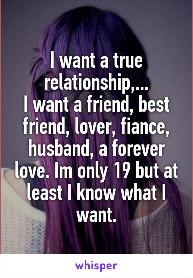 I want a true relationship,...
I want a friend, best friend, lover, fiance, husband, a forever love. Im only 19 but at least I know what I want.