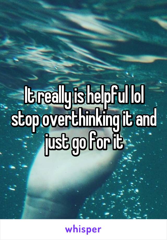 It really is helpful lol stop overthinking it and just go for it