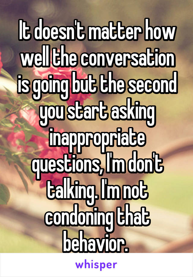 It doesn't matter how well the conversation is going but the second you start asking inappropriate questions, I'm don't talking. I'm not condoning that behavior. 