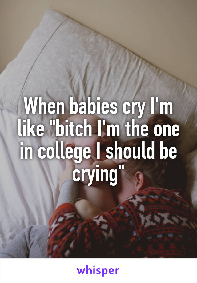 When babies cry I'm like "bitch I'm the one in college I should be crying"