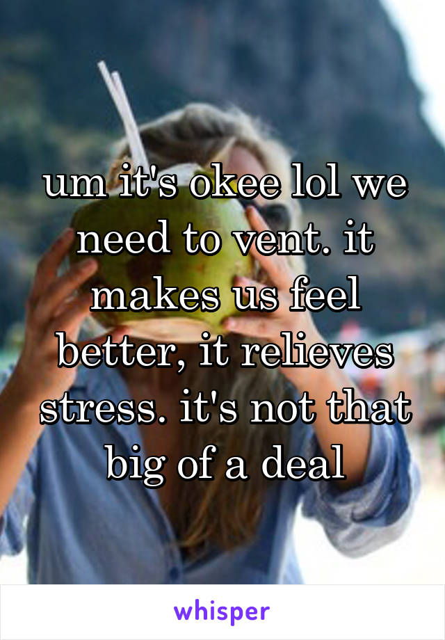 um it's okee lol we need to vent. it makes us feel better, it relieves stress. it's not that big of a deal