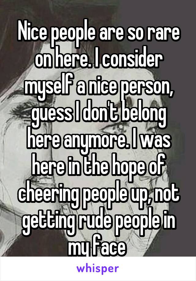 Nice people are so rare on here. I consider myself a nice person, guess I don't belong here anymore. I was here in the hope of cheering people up, not getting rude people in my face 