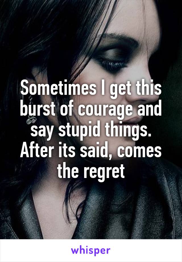 Sometimes I get this burst of courage and say stupid things. After its said, comes the regret