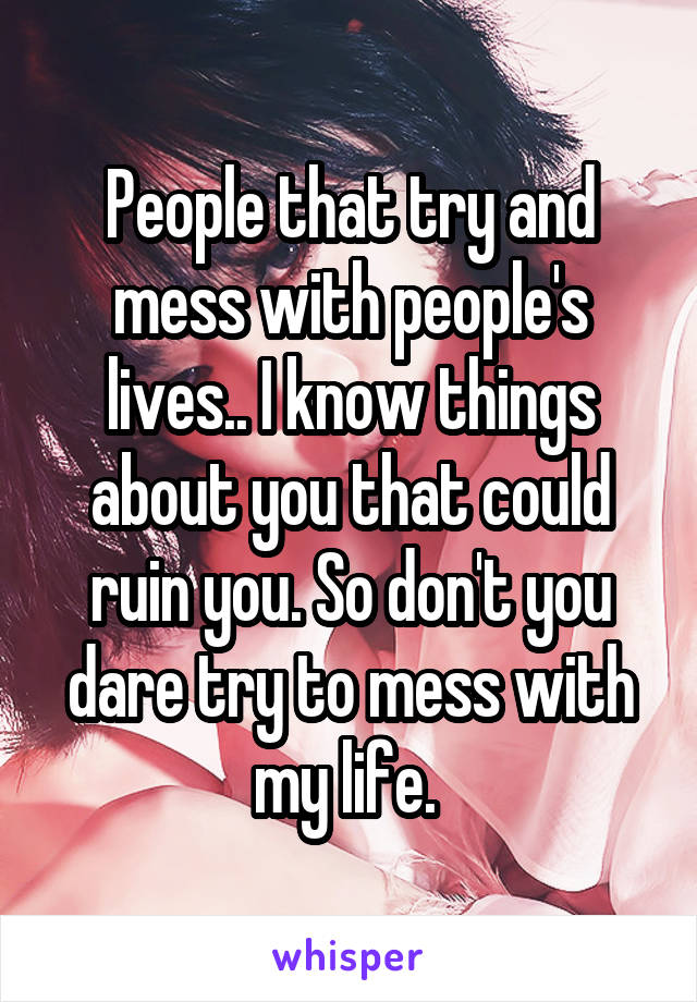 People that try and mess with people's lives.. I know things about you that could ruin you. So don't you dare try to mess with my life. 