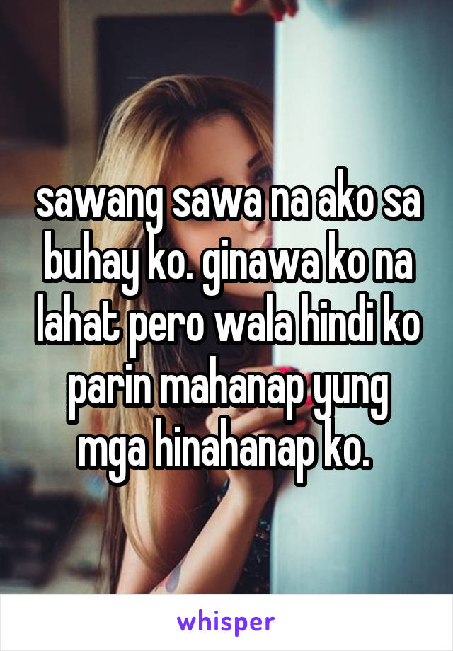 sawang sawa na ako sa buhay ko. ginawa ko na lahat pero wala hindi ko parin mahanap yung mga hinahanap ko. 