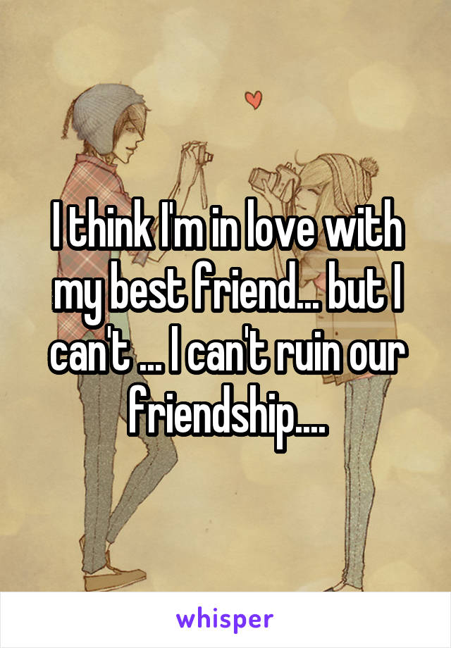 I think I'm in love with my best friend... but I can't ... I can't ruin our friendship....