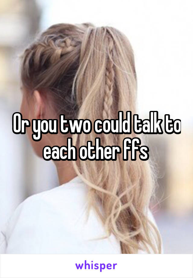 Or you two could talk to each other ffs 