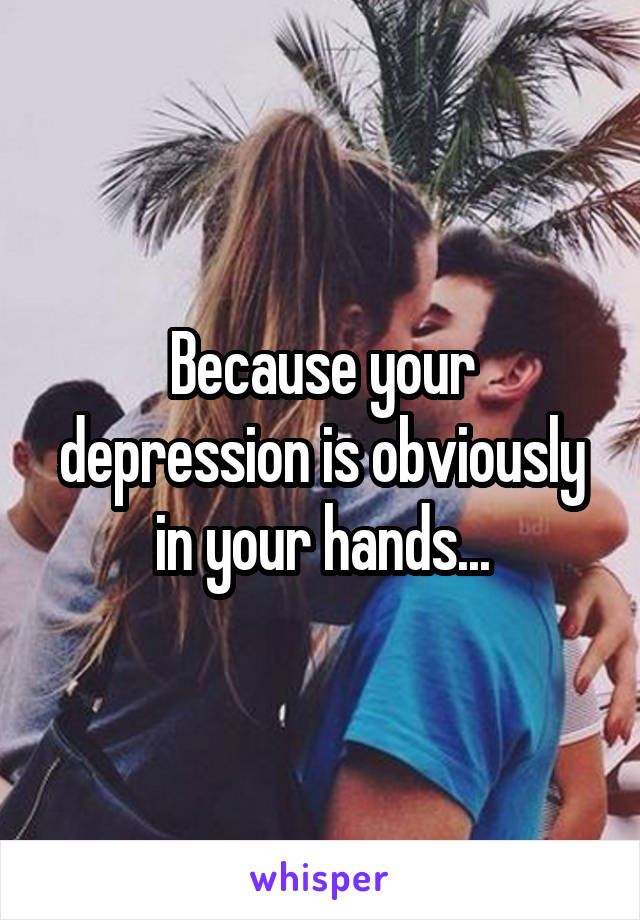 Because your depression is obviously in your hands...